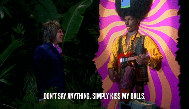 DON'T SAY ANYTHING. SIMPLY KISS MY BALLS.
  