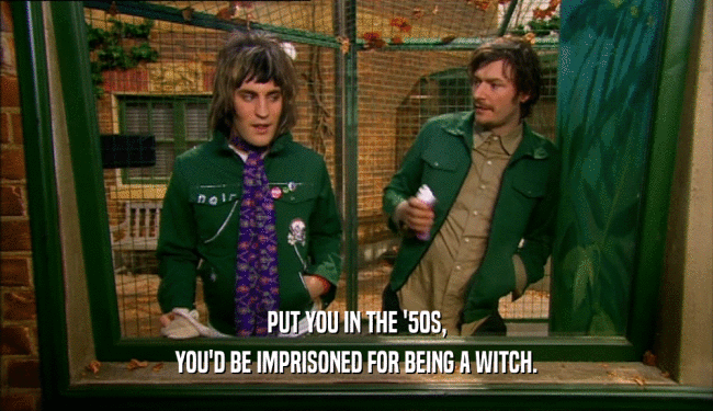 PUT YOU IN THE '50S, YOU'D BE IMPRISONED FOR BEING A WITCH. 