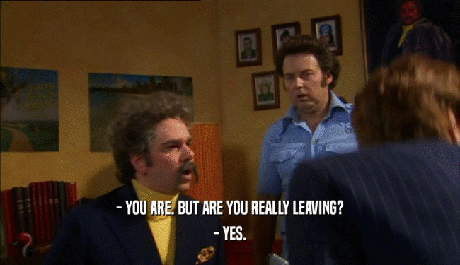 - YOU ARE. BUT ARE YOU REALLY LEAVING? - YES. 