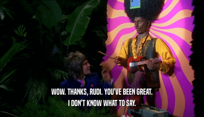 WOW. THANKS, RUDI. YOU'VE BEEN GREAT. I DON'T KNOW WHAT TO SAY. 