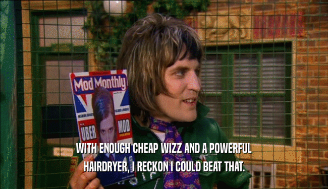 WITH ENOUGH CHEAP WIZZ AND A POWERFUL
 HAIRDRYER, I RECKON I COULD BEAT THAT.
 