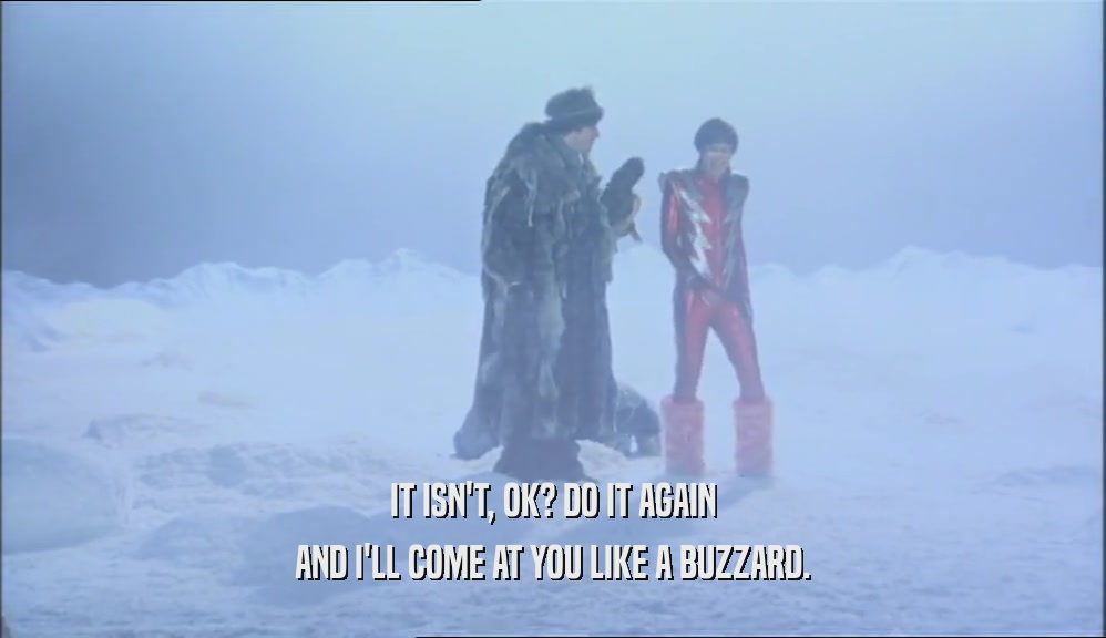 IT ISN'T, OK? DO IT AGAIN AND I'LL COME AT YOU LIKE A BUZZARD. 