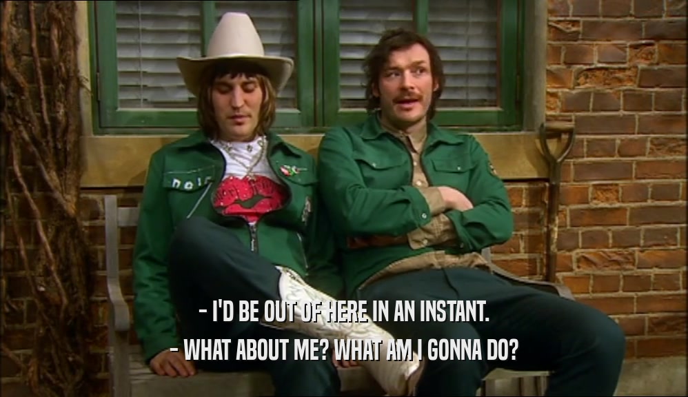 - I'D BE OUT OF HERE IN AN INSTANT. - WHAT ABOUT ME? WHAT AM I GONNA DO? 