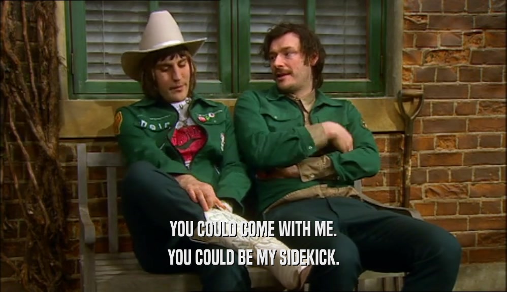 YOU COULD COME WITH ME. YOU COULD BE MY SIDEKICK. 