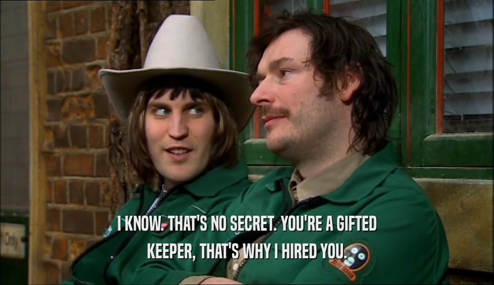 I KNOW. THAT'S NO SECRET. YOU'RE A GIFTED KEEPER, THAT'S WHY I HIRED YOU. 