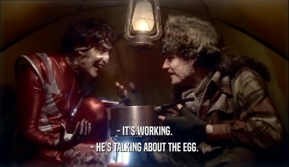 - IT'S WORKING.
 - HE'S TALKING ABOUT THE EGG.
 