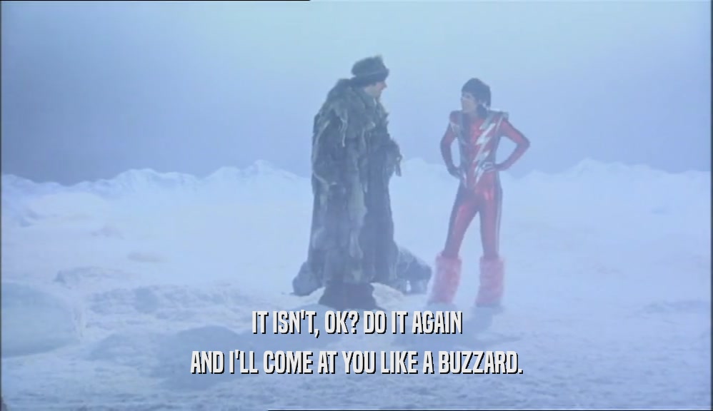 IT ISN'T, OK? DO IT AGAIN AND I'LL COME AT YOU LIKE A BUZZARD. 