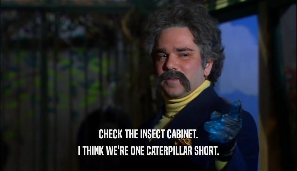CHECK THE INSECT CABINET.
 I THINK WE'RE ONE CATERPILLAR SHORT.
 