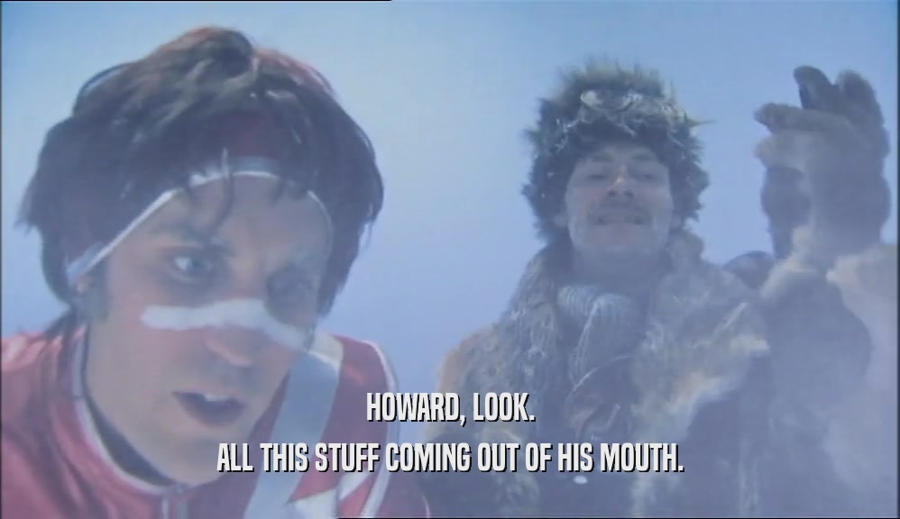 HOWARD, LOOK. ALL THIS STUFF COMING OUT OF HIS MOUTH. 