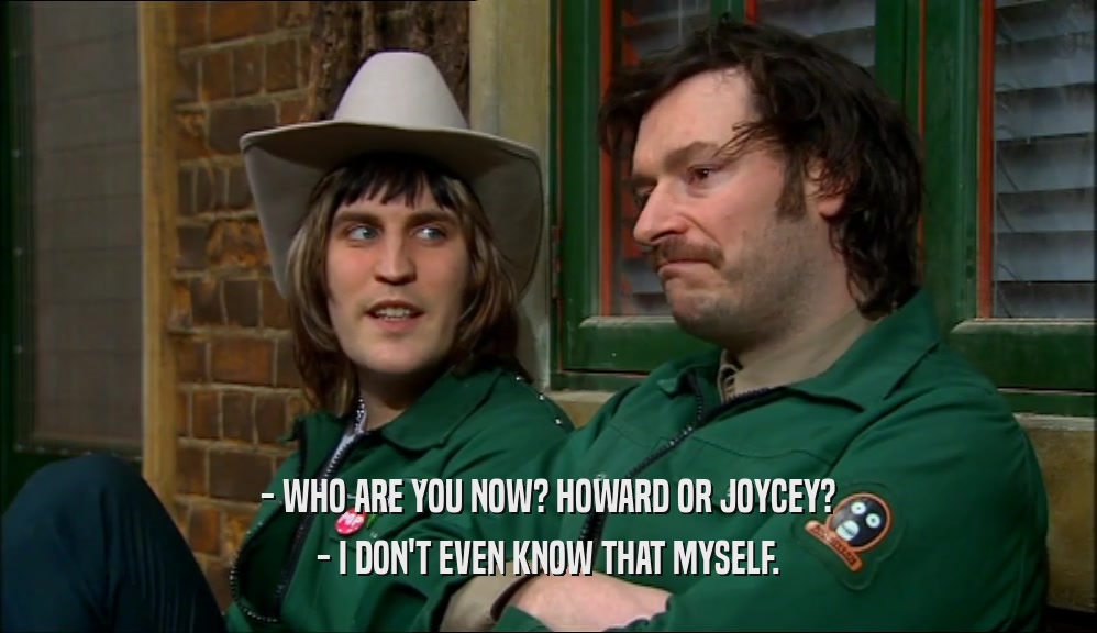 - WHO ARE YOU NOW? HOWARD OR JOYCEY? - I DON'T EVEN KNOW THAT MYSELF. 