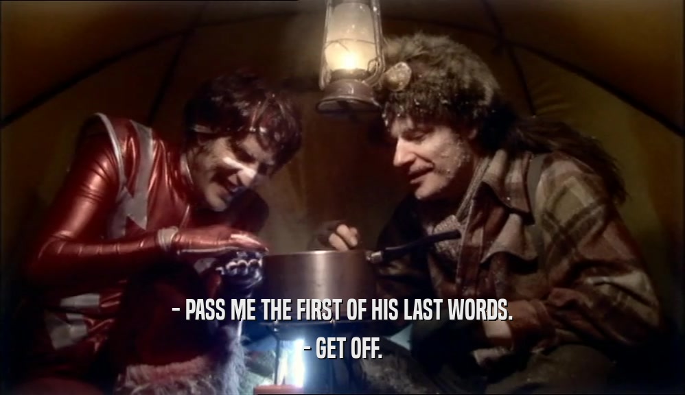 - PASS ME THE FIRST OF HIS LAST WORDS. - GET OFF. 