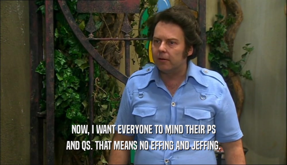 NOW, I WANT EVERYONE TO MIND THEIR PS AND QS. THAT MEANS NO EFFING AND JEFFING. 