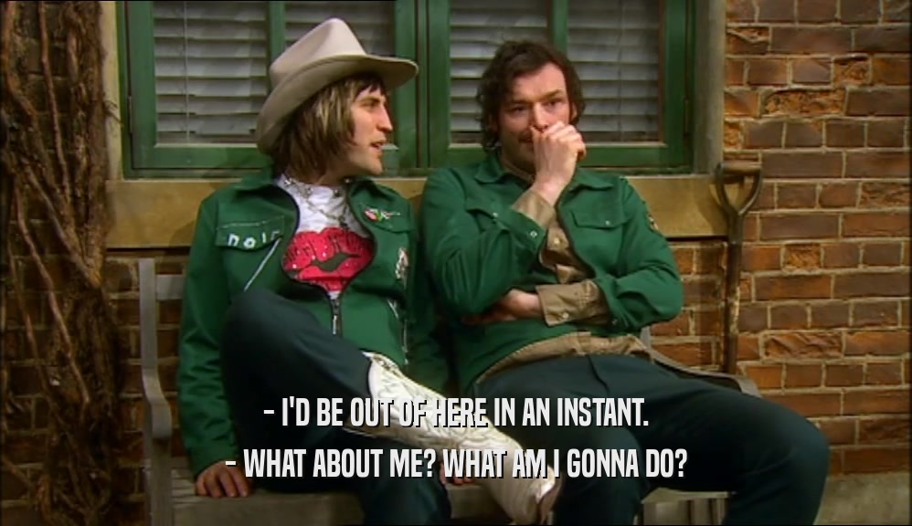 - I'D BE OUT OF HERE IN AN INSTANT. - WHAT ABOUT ME? WHAT AM I GONNA DO? 
