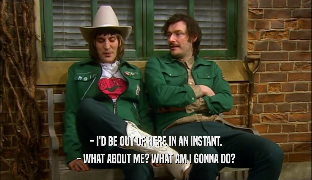 - I'D BE OUT OF HERE IN AN INSTANT. - WHAT ABOUT ME? WHAT AM I GONNA DO? 