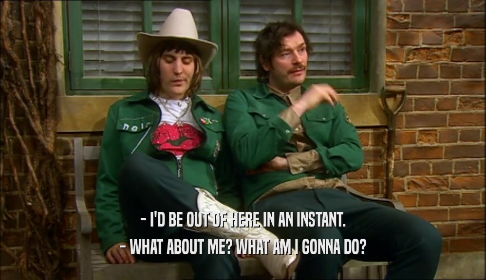 - I'D BE OUT OF HERE IN AN INSTANT. - WHAT ABOUT ME? WHAT AM I GONNA DO? 