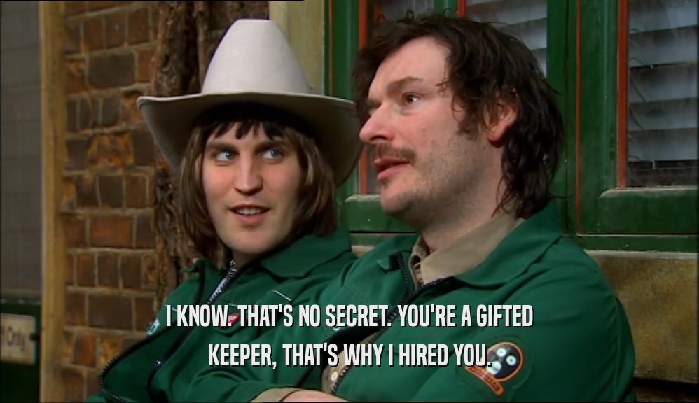 I KNOW. THAT'S NO SECRET. YOU'RE A GIFTED KEEPER, THAT'S WHY I HIRED YOU. 