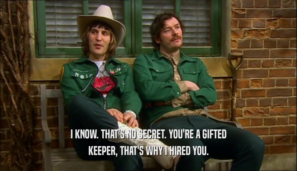 I KNOW. THAT'S NO SECRET. YOU'RE A GIFTED KEEPER, THAT'S WHY I HIRED YOU. 