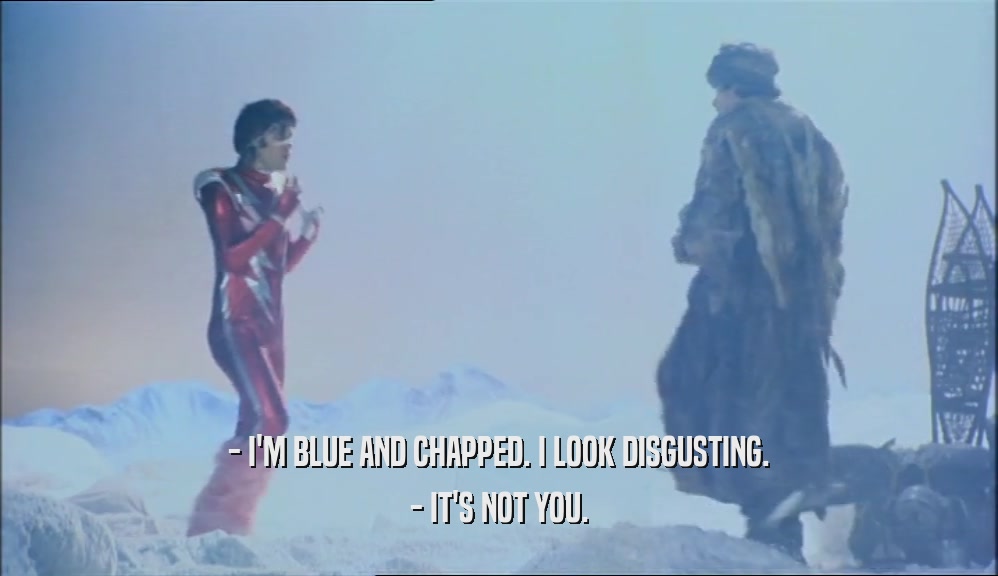 - I'M BLUE AND CHAPPED. I LOOK DISGUSTING.
 - IT'S NOT YOU.
 