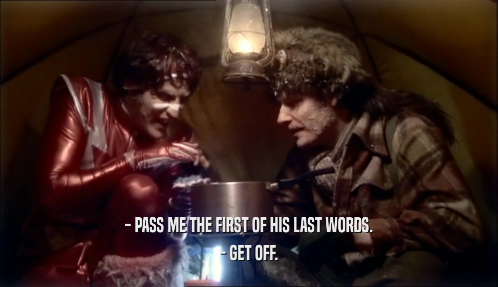 - PASS ME THE FIRST OF HIS LAST WORDS. - GET OFF. 