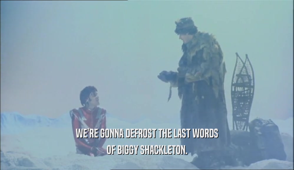 WE'RE GONNA DEFROST THE LAST WORDS
 OF BIGGY SHACKLETON.
 