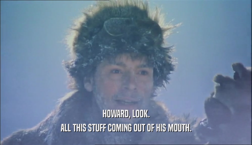 HOWARD, LOOK. ALL THIS STUFF COMING OUT OF HIS MOUTH. 