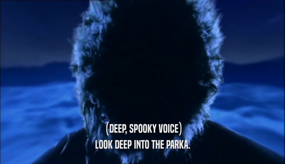 (DEEP, SPOOKY VOICE) LOOK DEEP INTO THE PARKA. 