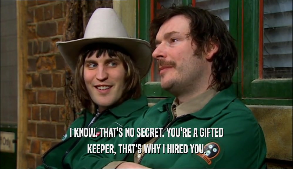 I KNOW. THAT'S NO SECRET. YOU'RE A GIFTED KEEPER, THAT'S WHY I HIRED YOU. 