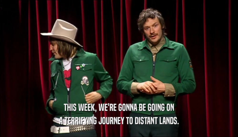 THIS WEEK, WE'RE GONNA BE GOING ON A TERRIFYING JOURNEY TO DISTANT LANDS. 