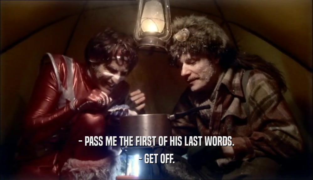 - PASS ME THE FIRST OF HIS LAST WORDS. - GET OFF. 