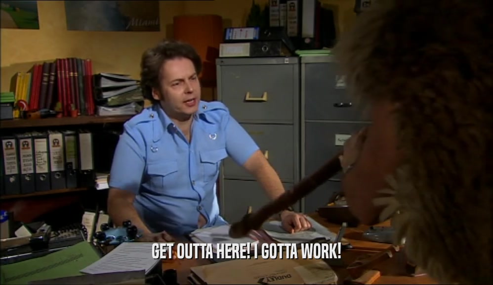 GET OUTTA HERE! I GOTTA WORK!  