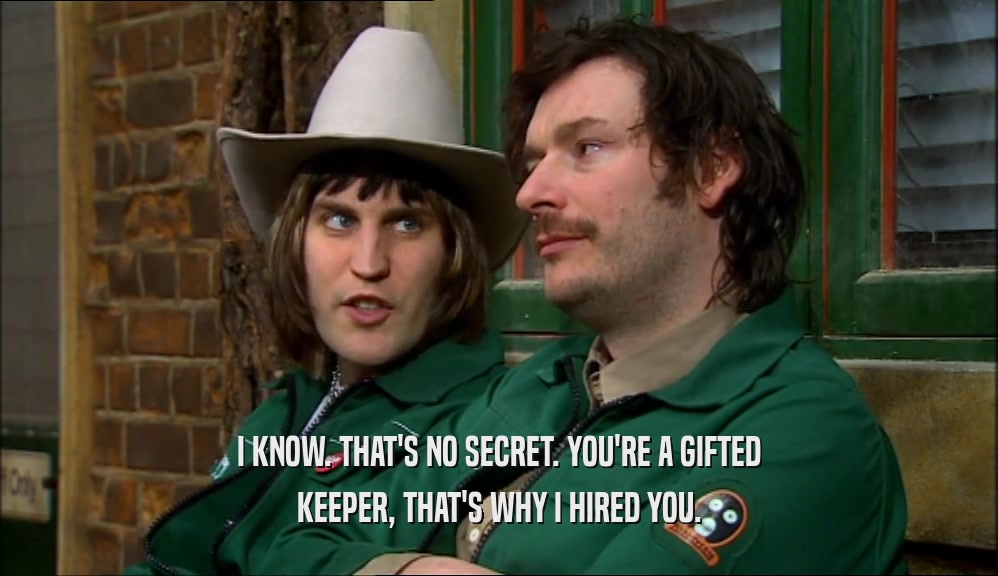 I KNOW. THAT'S NO SECRET. YOU'RE A GIFTED KEEPER, THAT'S WHY I HIRED YOU. 