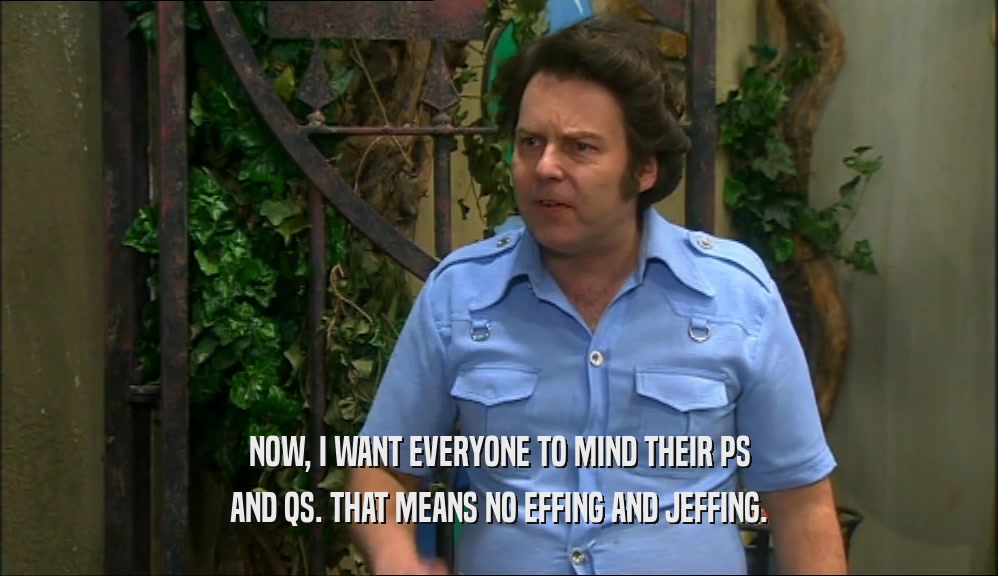 NOW, I WANT EVERYONE TO MIND THEIR PS AND QS. THAT MEANS NO EFFING AND JEFFING. 