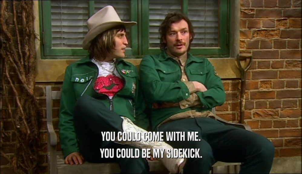 YOU COULD COME WITH ME. YOU COULD BE MY SIDEKICK. 