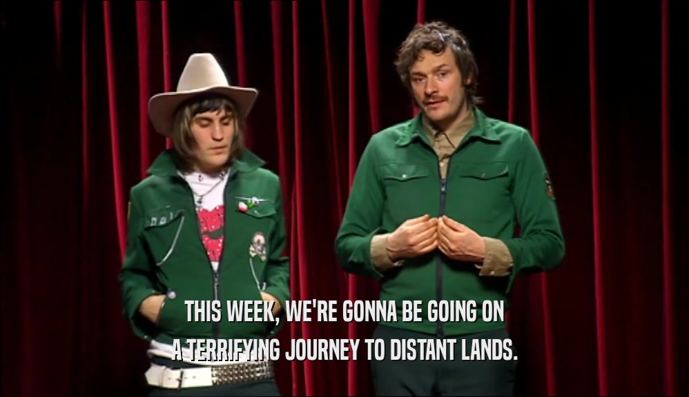 THIS WEEK, WE'RE GONNA BE GOING ON A TERRIFYING JOURNEY TO DISTANT LANDS. 