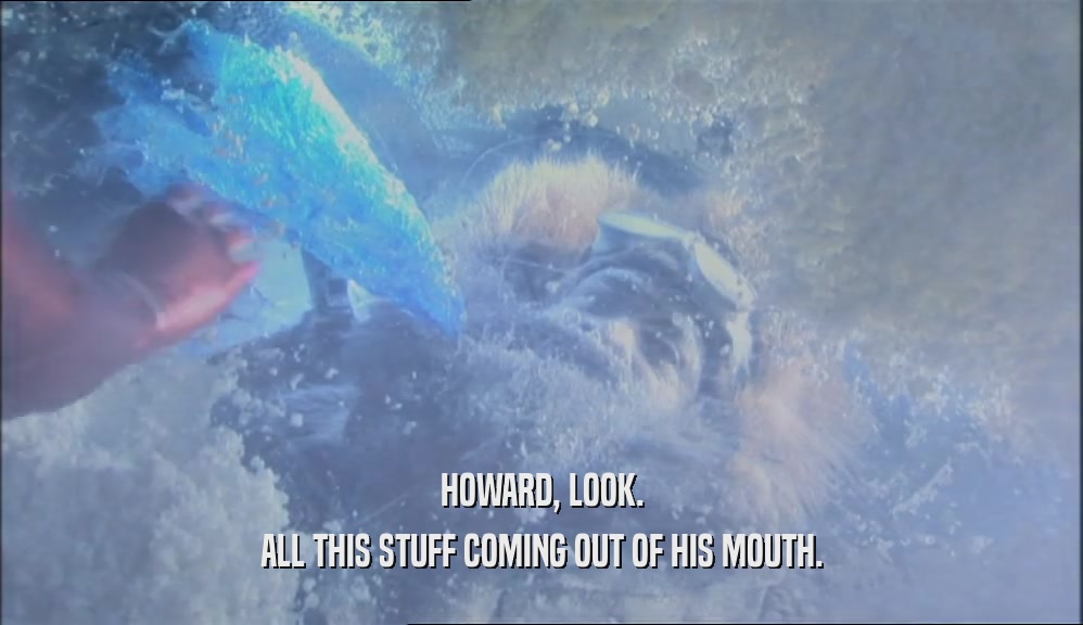 HOWARD, LOOK. ALL THIS STUFF COMING OUT OF HIS MOUTH. 