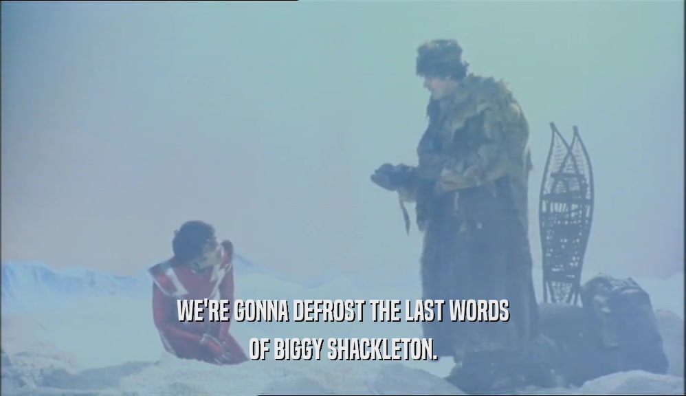 WE'RE GONNA DEFROST THE LAST WORDS
 OF BIGGY SHACKLETON.
 