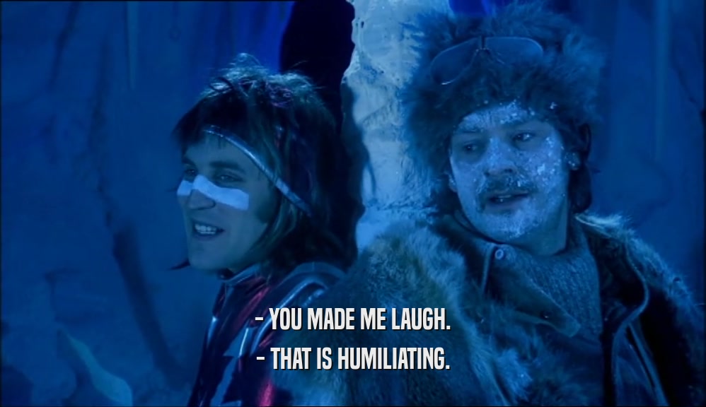 - YOU MADE ME LAUGH.
 - THAT IS HUMILIATING.
 