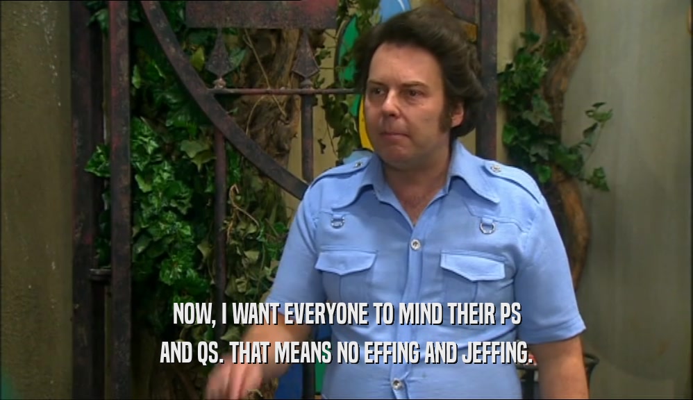 NOW, I WANT EVERYONE TO MIND THEIR PS AND QS. THAT MEANS NO EFFING AND JEFFING. 