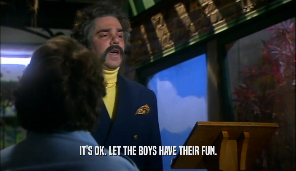 IT'S OK. LET THE BOYS HAVE THEIR FUN.  