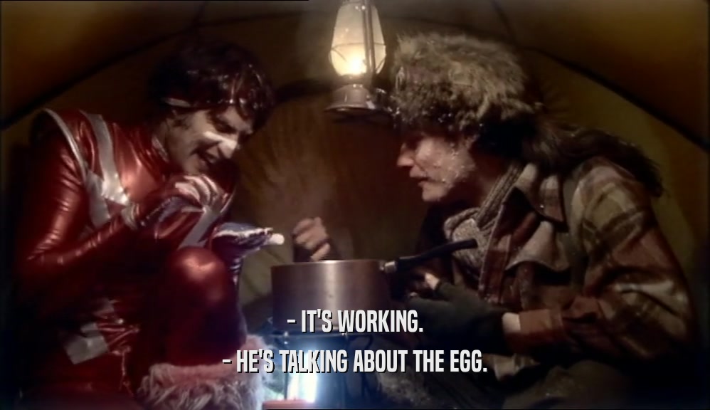 - IT'S WORKING.
 - HE'S TALKING ABOUT THE EGG.
 