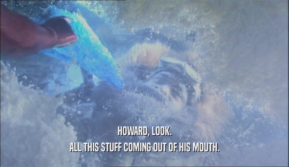 HOWARD, LOOK. ALL THIS STUFF COMING OUT OF HIS MOUTH. 