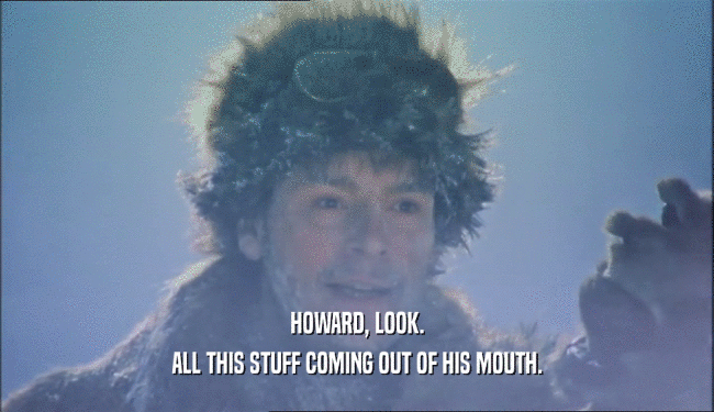 HOWARD, LOOK. ALL THIS STUFF COMING OUT OF HIS MOUTH. 