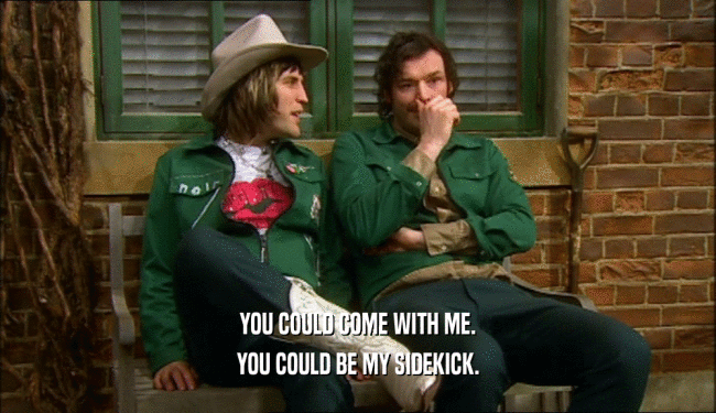 YOU COULD COME WITH ME. YOU COULD BE MY SIDEKICK. 
