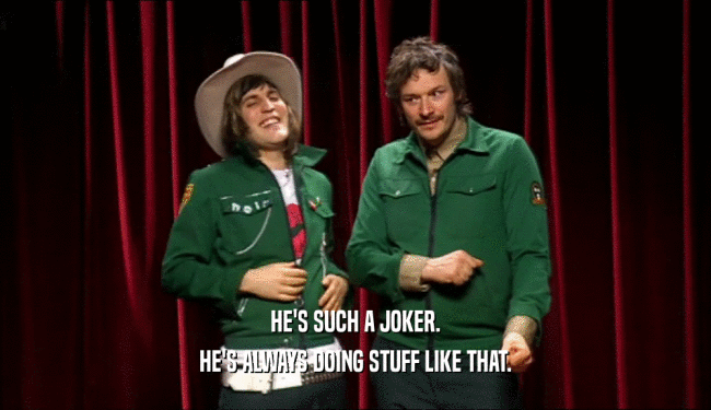 HE'S SUCH A JOKER. HE'S ALWAYS DOING STUFF LIKE THAT. 
