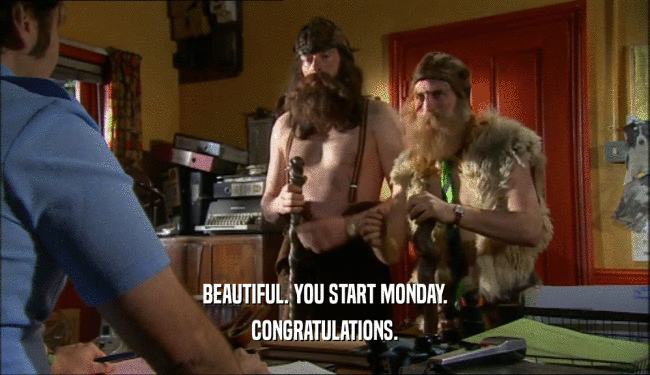 BEAUTIFUL. YOU START MONDAY. CONGRATULATIONS. 