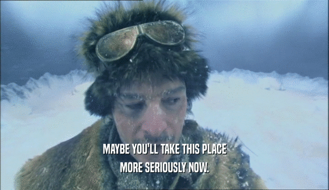 MAYBE YOU'LL TAKE THIS PLACE MORE SERIOUSLY NOW. 