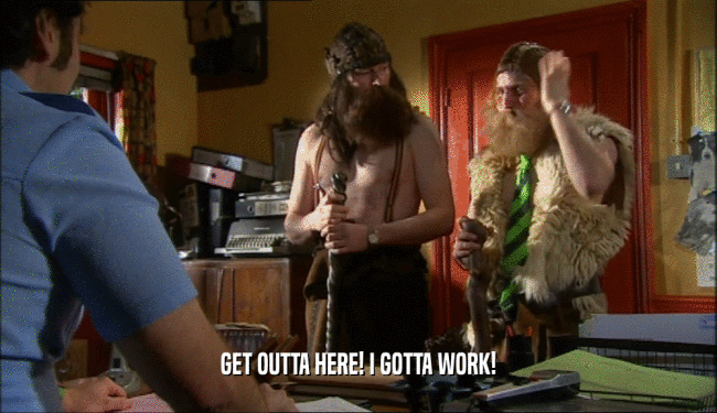 GET OUTTA HERE! I GOTTA WORK!  