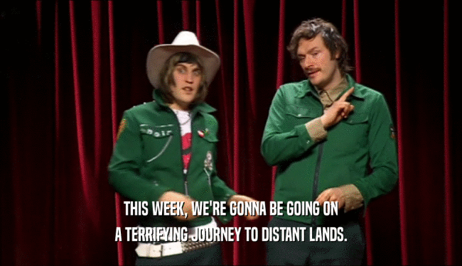 THIS WEEK, WE'RE GONNA BE GOING ON A TERRIFYING JOURNEY TO DISTANT LANDS. 