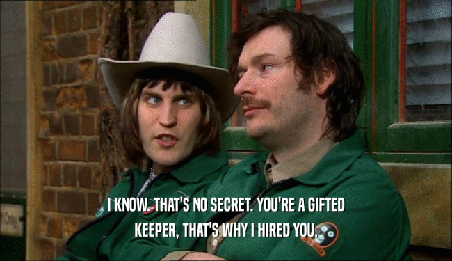 I KNOW. THAT'S NO SECRET. YOU'RE A GIFTED KEEPER, THAT'S WHY I HIRED YOU. 