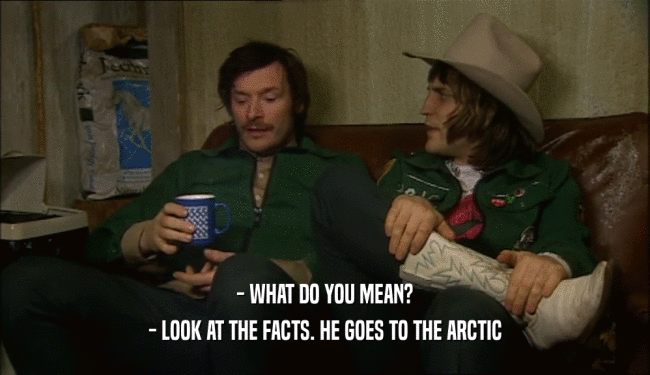- WHAT DO YOU MEAN?
 - LOOK AT THE FACTS. HE GOES TO THE ARCTIC
 